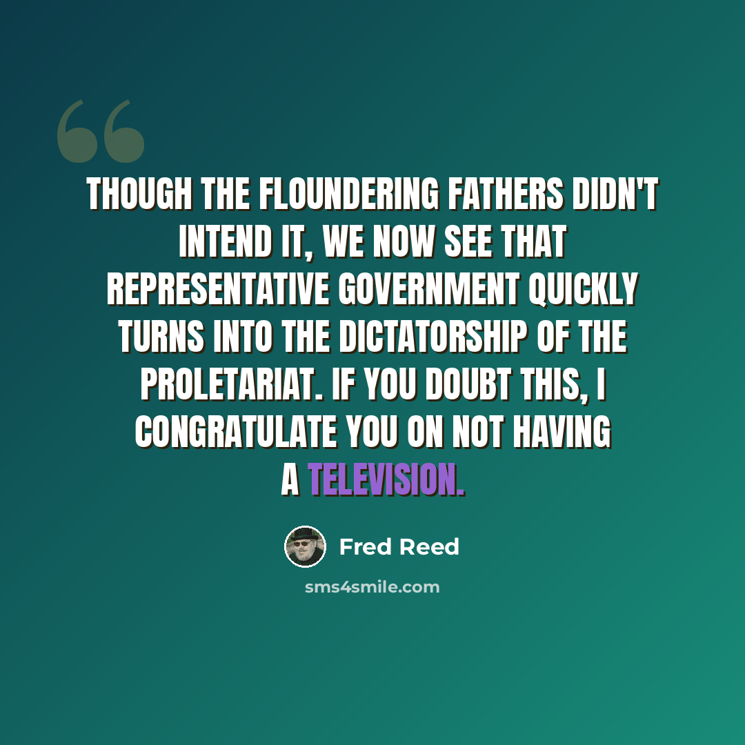 “Though the Floundering Fathers didn't intend it, we now see that representative government quickly turns into the dictatorship of the proletariat. If you doubt this, I congratulate you on not having a television.” quote by Fred Reed