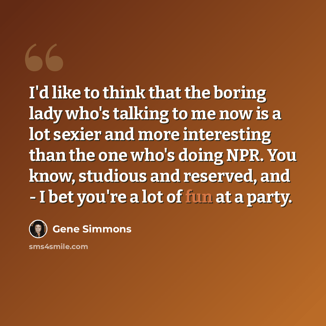 “I'd like to think that the boring lady who's talking to me now is a lot sexier and more interesting than the one who's doing NPR. You know, studious and reserved, and - I bet you're a lot of fun at a party.” quote by Gene Simmons
