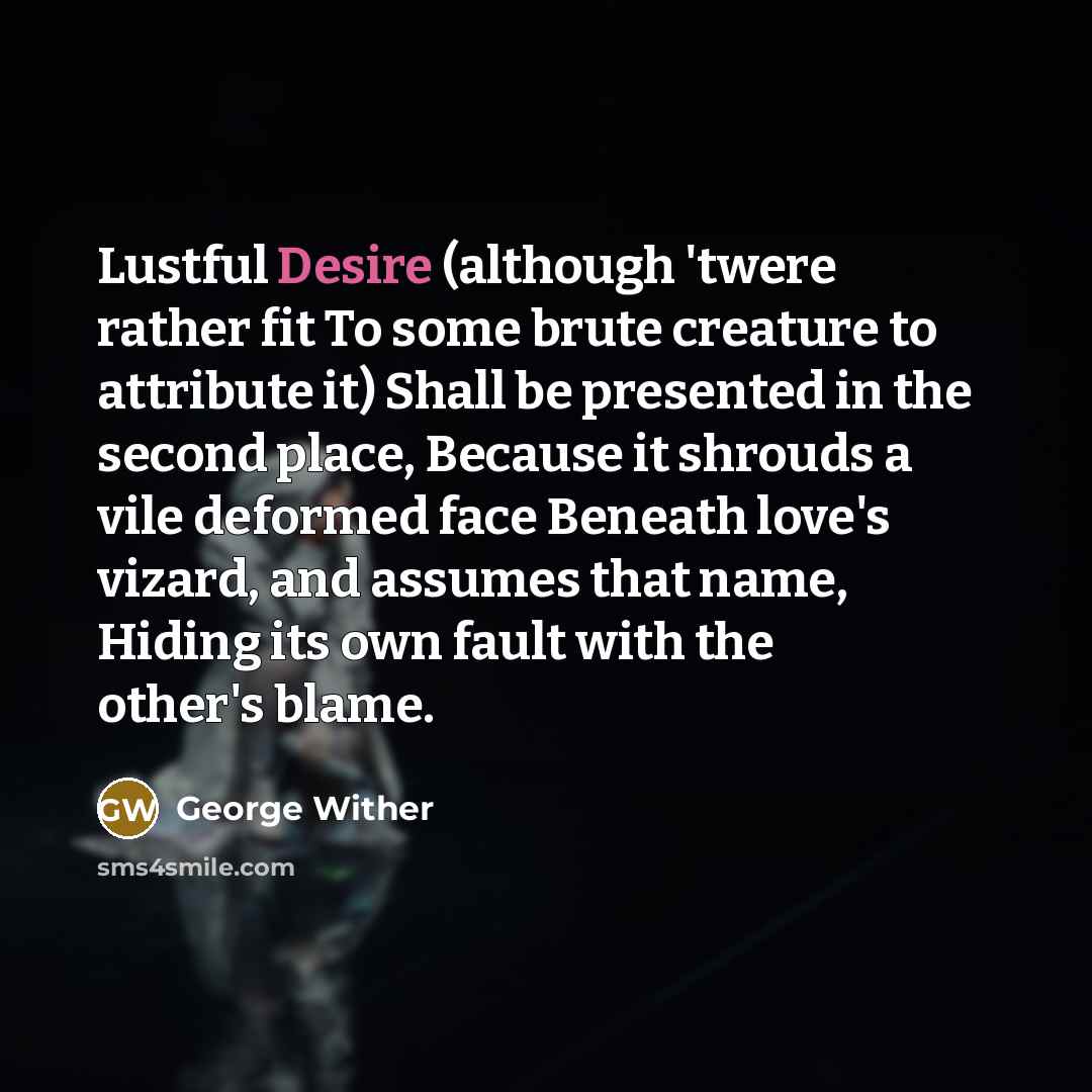“Lustful Desire (although 'twere rather fit To some brute creature to attribute it) Shall be presented in the second place, Because it shrouds a vile deformed face Beneath love's vizard, and assumes that name, Hiding its own fault with the other's blame.” quote by George Wither