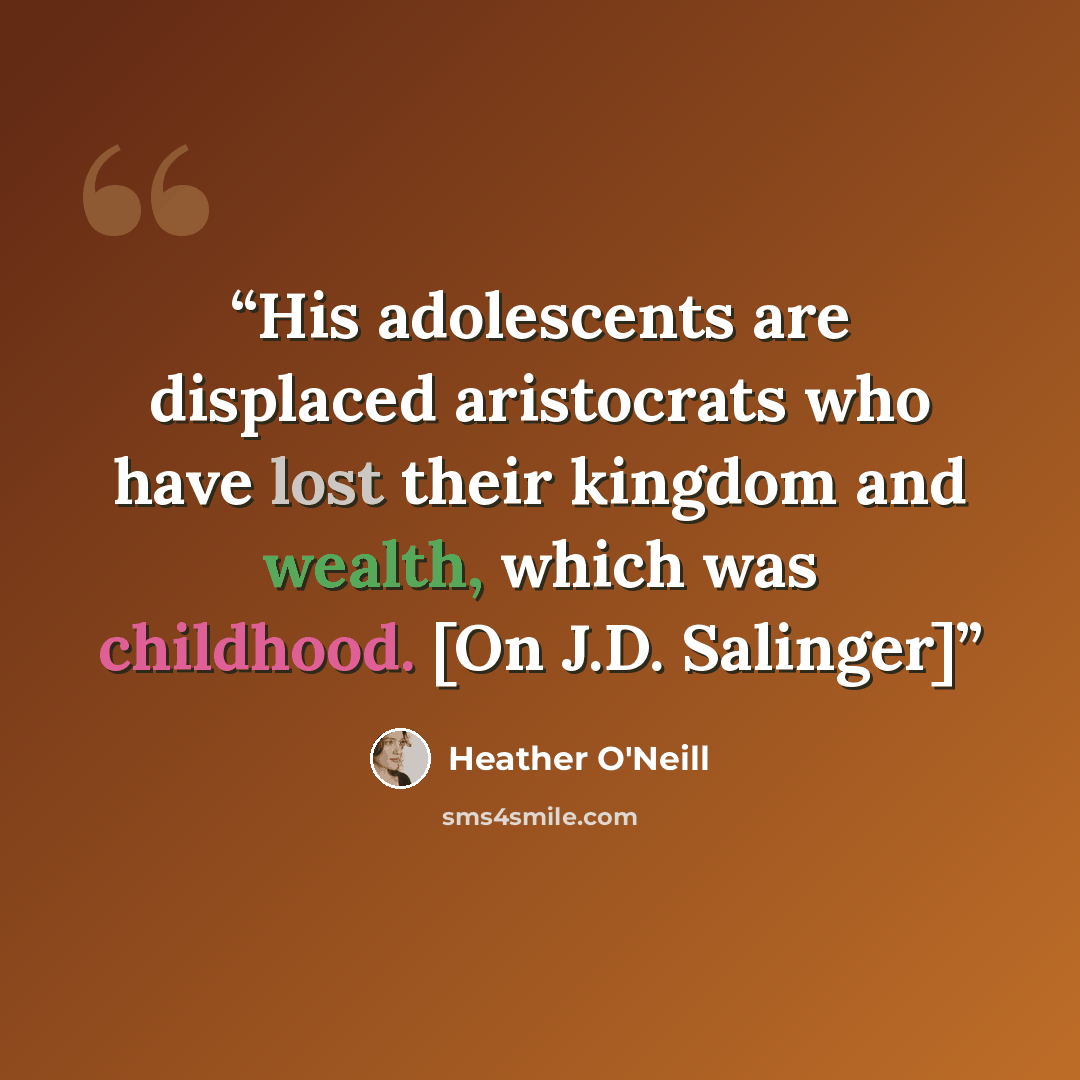 “His adolescents are displaced aristocrats who have lost their kingdom and wealth, which was childhood. [On J.D. Salinger]” quote by Heather O'Neill
