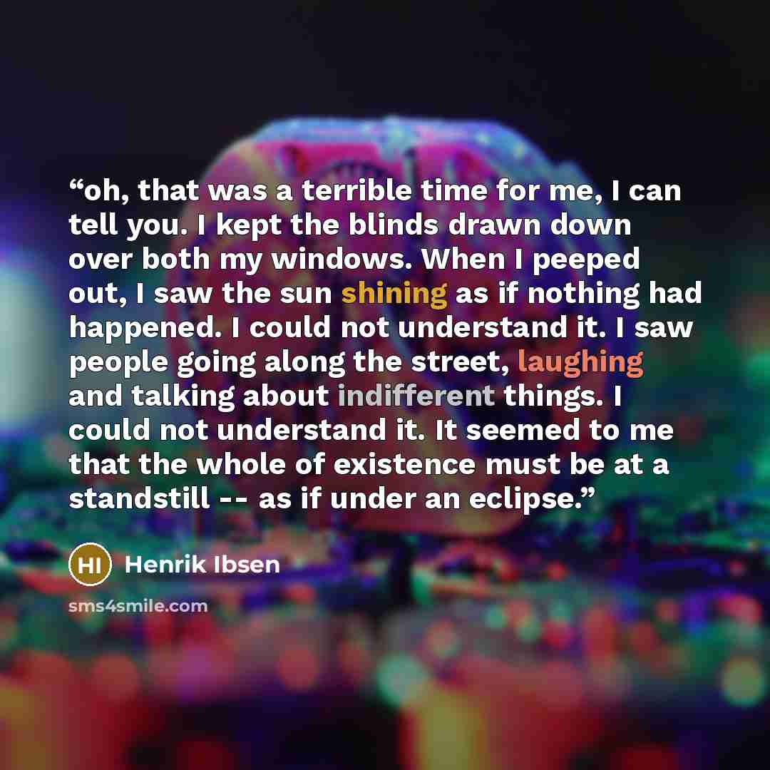“oh, that was a terrible time for me, I can tell you. I kept the blinds drawn down over both my windows. When I peeped out, I saw the sun shining as if nothing had happened. I could not understand it. I saw people going along the street, laughing and talking about indifferent things. I could not…” quote by Henrik Ibsen