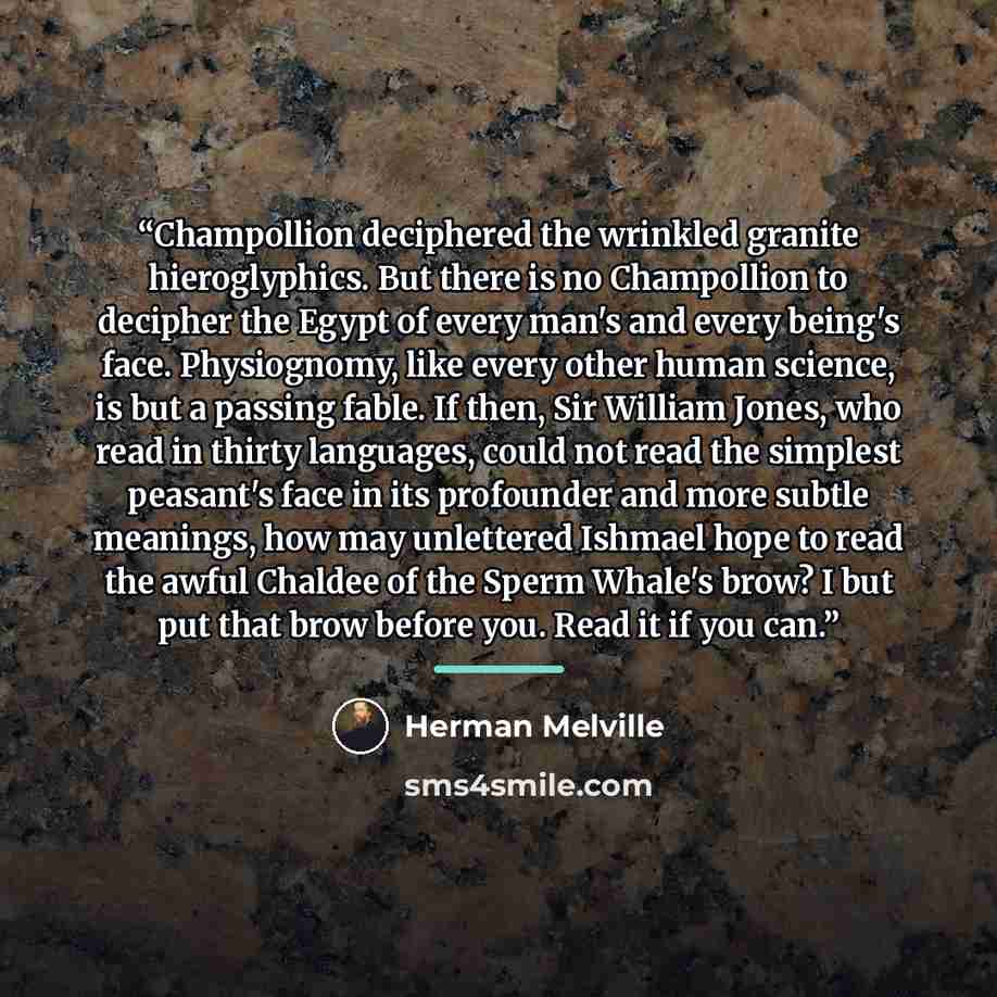 “Champollion deciphered the wrinkled granite hieroglyphics. But there is no Champollion to decipher the Egypt of every man's and every being's face. Physiognomy, like every other human science, is but a passing fable. If then, Sir William Jones, who read in thirty languages, could not read the…” quote by Herman Melville