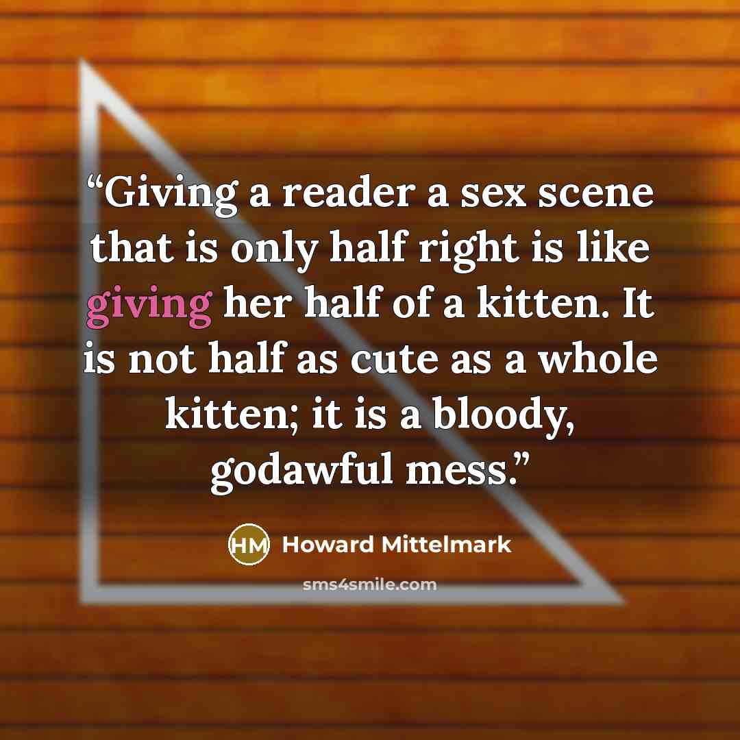 “Giving a reader a sex scene that is only half right is like giving her half of a kitten. It is not half as cute as a whole kitten; it is a bloody, godawful mess.” quote by Howard Mittelmark
