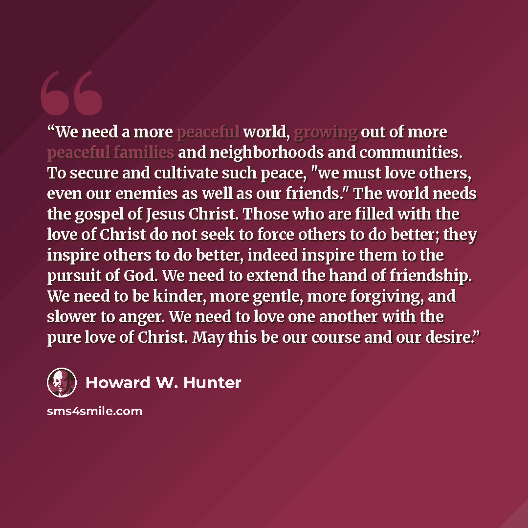 “We need a more peaceful world, growing out of more peaceful families and neighborhoods and communities. To secure and cultivate such peace, "we must love others, even our enemies as well as our friends." The world needs the gospel of Jesus Christ. Those who are filled with the love of Christ do…” quote by Howard W. Hunter
