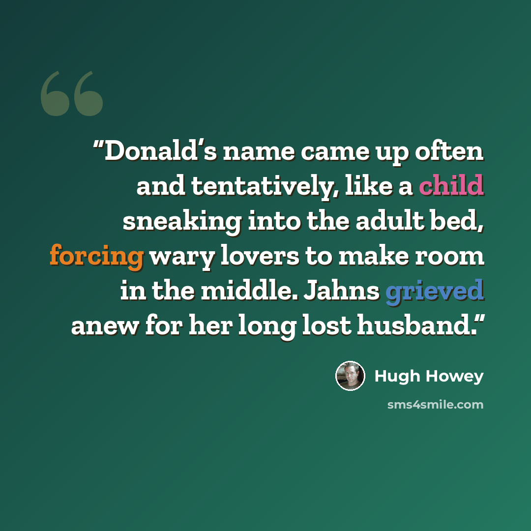 “Donald’s name came up often and tentatively, like a child sneaking into the adult bed, forcing wary lovers to make room in the middle. Jahns grieved anew for her long lost husband.” quote by Hugh Howey