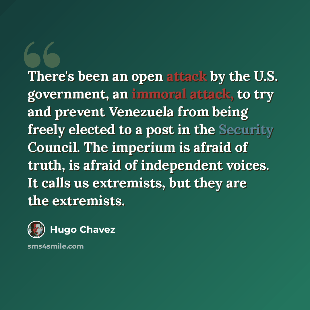 “There's been an open attack by the U.S. government, an immoral attack, to try and prevent Venezuela from being freely elected to a post in the Security Council. The imperium is afraid of truth, is afraid of independent voices. It calls us extremists, but they are the extremists.” quote by Hugo Chavez