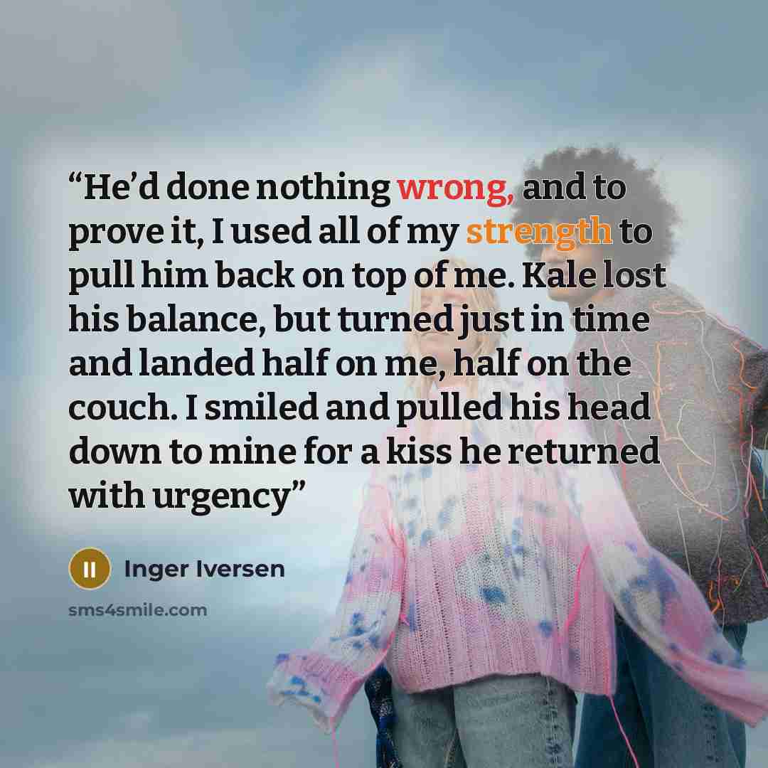 “He’d done nothing wrong, and to prove it, I used all of my strength to pull him back on top of me. Kale lost his balance, but turned just in time and landed half on me, half on the couch. I smiled and pulled his head down to mine for a kiss he returned with urgency” quote by Inger Iversen