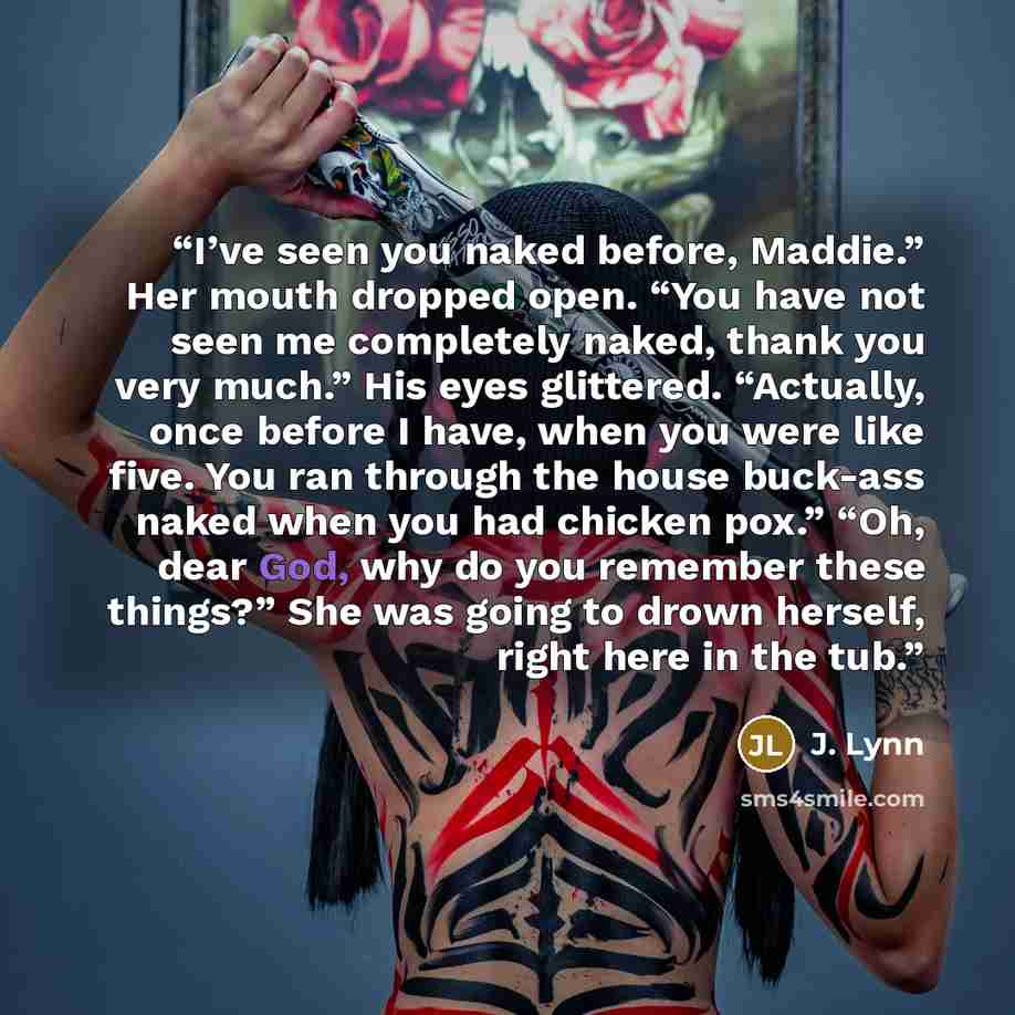 “I’ve seen you naked before, Maddie.” Her mouth dropped open. “You have not seen me completely naked, thank you very much.” His eyes glittered. “Actually, once before I have, when you were like five. You ran through the house buck-ass naked when you had chicken pox.” “Oh, dear God, why do you…” quote by J. Lynn