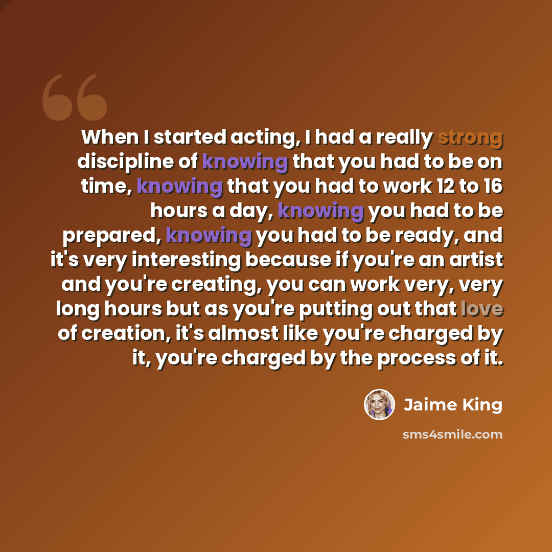 “When I started acting, I had a really strong discipline of knowing that you had to be on time, knowing that you had to work 12 to 16 hours a day, knowing you had to be prepared, knowing you had to be ready, and it's very interesting because if you're an artist and you're creating, you can work…” quote by Jaime King