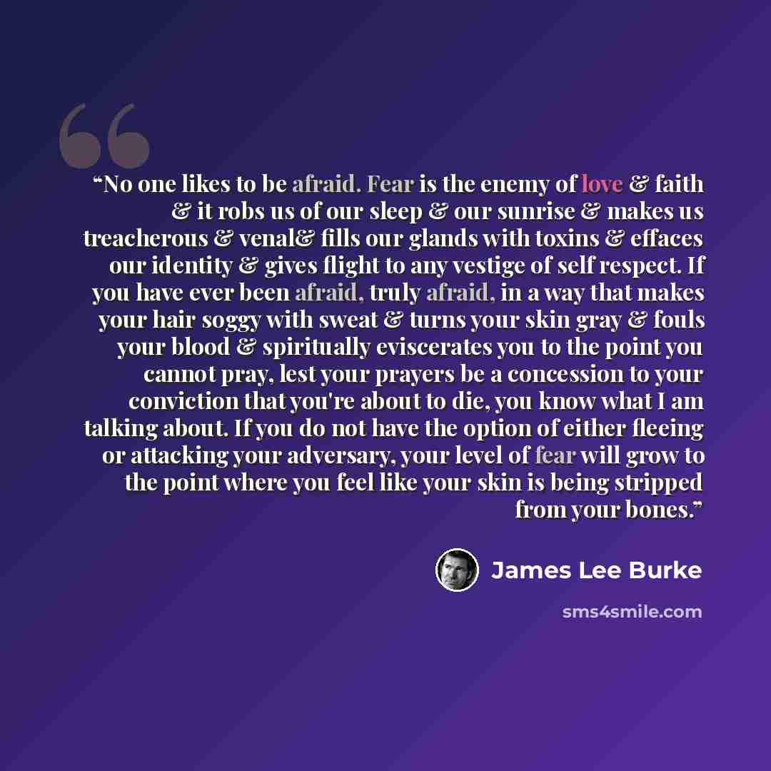 “No one likes to be afraid. Fear is the enemy of love & faith & it robs us of our sleep & our sunrise & makes us treacherous & venal& fills our glands with toxins & effaces our identity & gives flight to any vestige of self respect. If you have ever been afraid, truly afraid, in a way that makes…” quote by James Lee Burke