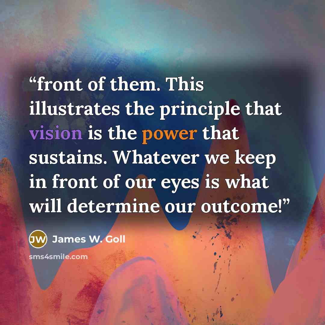 “front of them. This illustrates the principle that vision is the power that sustains. Whatever we keep in front of our eyes is what will determine our outcome!” quote by James W. Goll