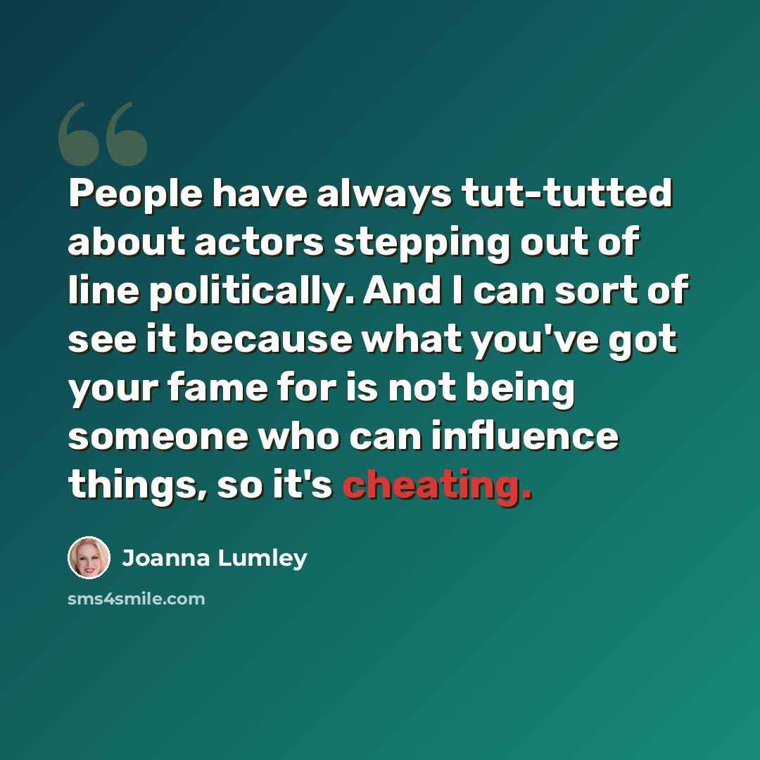 “People have always tut-tutted about actors stepping out of line politically. And I can sort of see it because what you've got your fame for is not being someone who can influence things, so it's cheating.” quote by Joanna Lumley