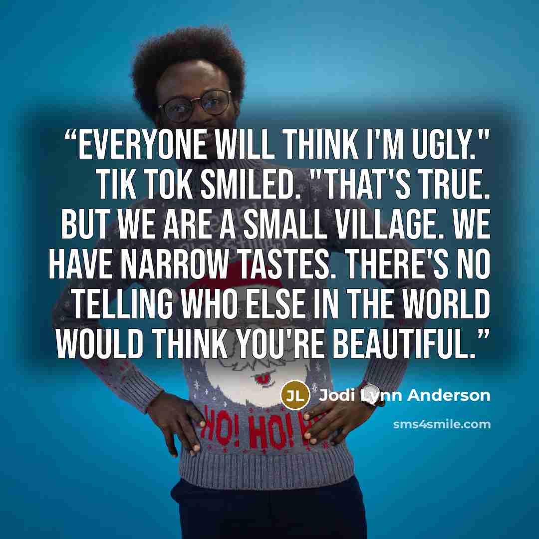 “Everyone will think I'm ugly." Tik Tok smiled. "That's true. But we are a small village. We have narrow tastes. There's no telling who else in the world would think you're beautiful.” quote by Jodi Lynn Anderson
