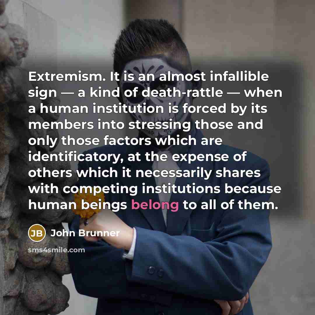 “Extremism. It is an almost infallible sign — a kind of death-rattle — when a human institution is forced by its members into stressing those and only those factors which are identificatory, at the expense of others which it necessarily shares with competing institutions because human beings belong…” quote by John Brunner