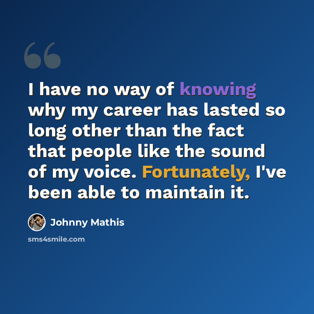 “I have no way of knowing why my career has lasted so long other than the fact that people like the sound of my voice. Fortunately, I've been able to maintain it.” quote by Johnny Mathis