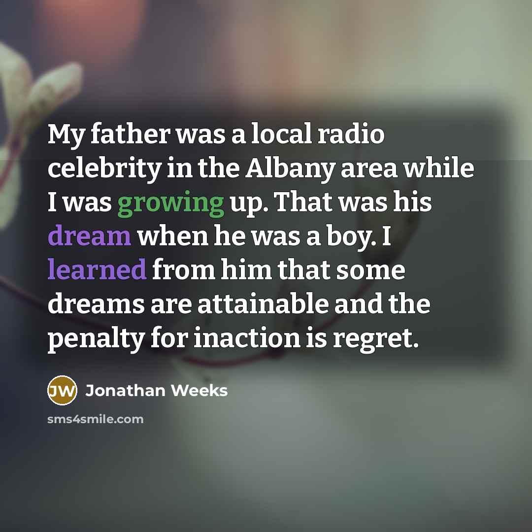 “My father was a local radio celebrity in the Albany area while I was growing up. That was his dream when he was a boy. I learned from him that some dreams are attainable and the penalty for inaction is regret.” quote by Jonathan Weeks