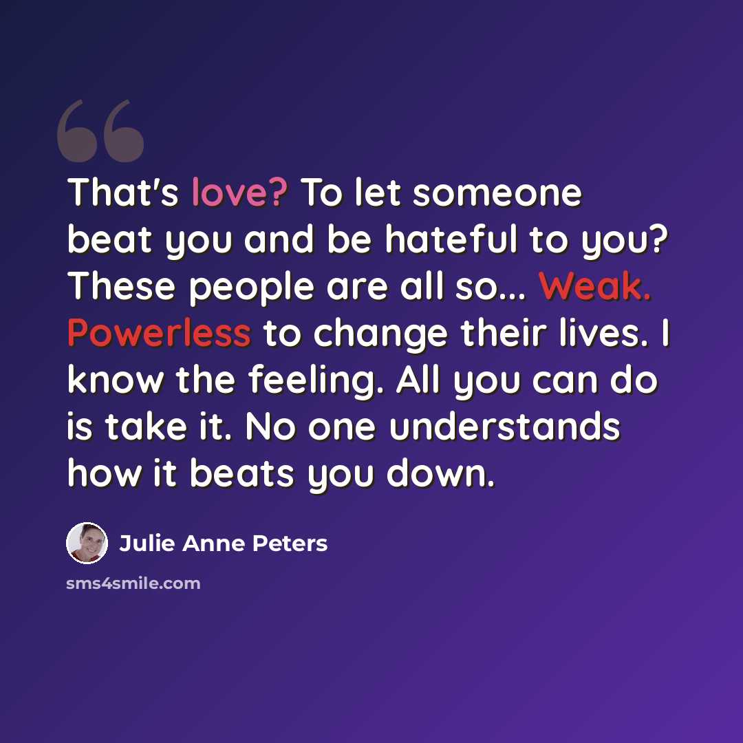 “That's love? To let someone beat you and be hateful to you? These people are all so... Weak. Powerless to change their lives. I know the feeling. All you can do is take it. No one understands how it beats you down.” quote by Julie Anne Peters
