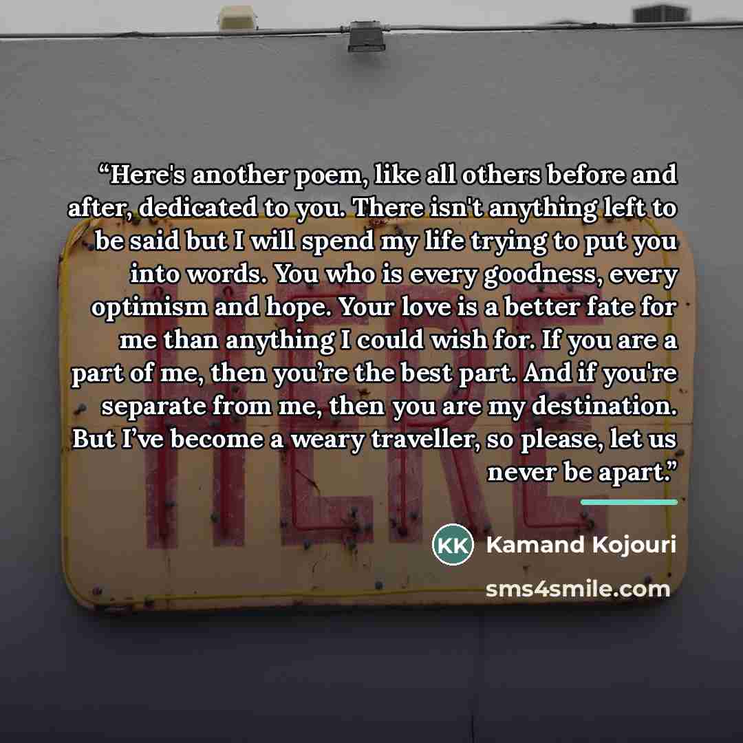 “Here's another poem, like all others before and after, dedicated to you. There isn't anything left to be said but I will spend my life trying to put you into words. You who is every goodness, every optimism and hope. Your love is a better fate for me than anything I could wish for. If you are a…” quote by Kamand Kojouri