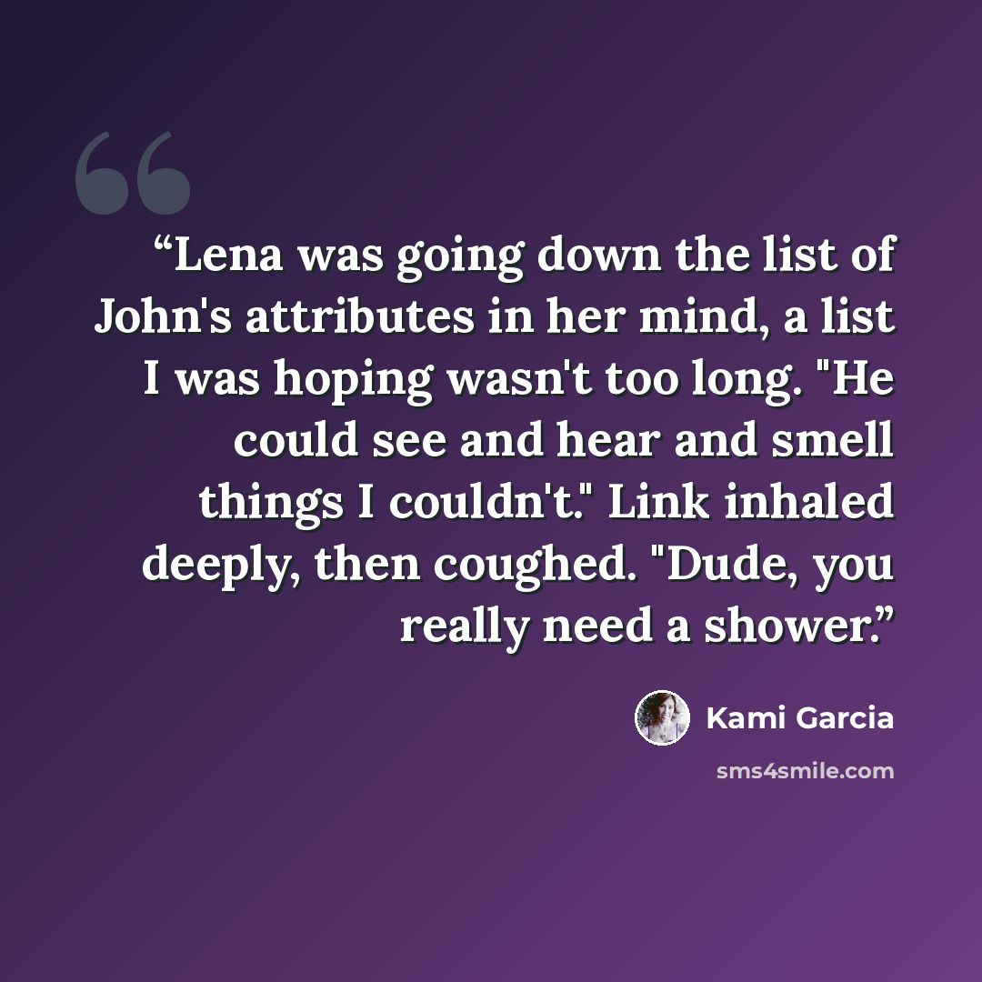 “Lena was going down the list of John's attributes in her mind, a list I was hoping wasn't too long. "He could see and hear and smell things I couldn't." Link inhaled deeply, then coughed. "Dude, you really need a shower.” quote by Kami Garcia