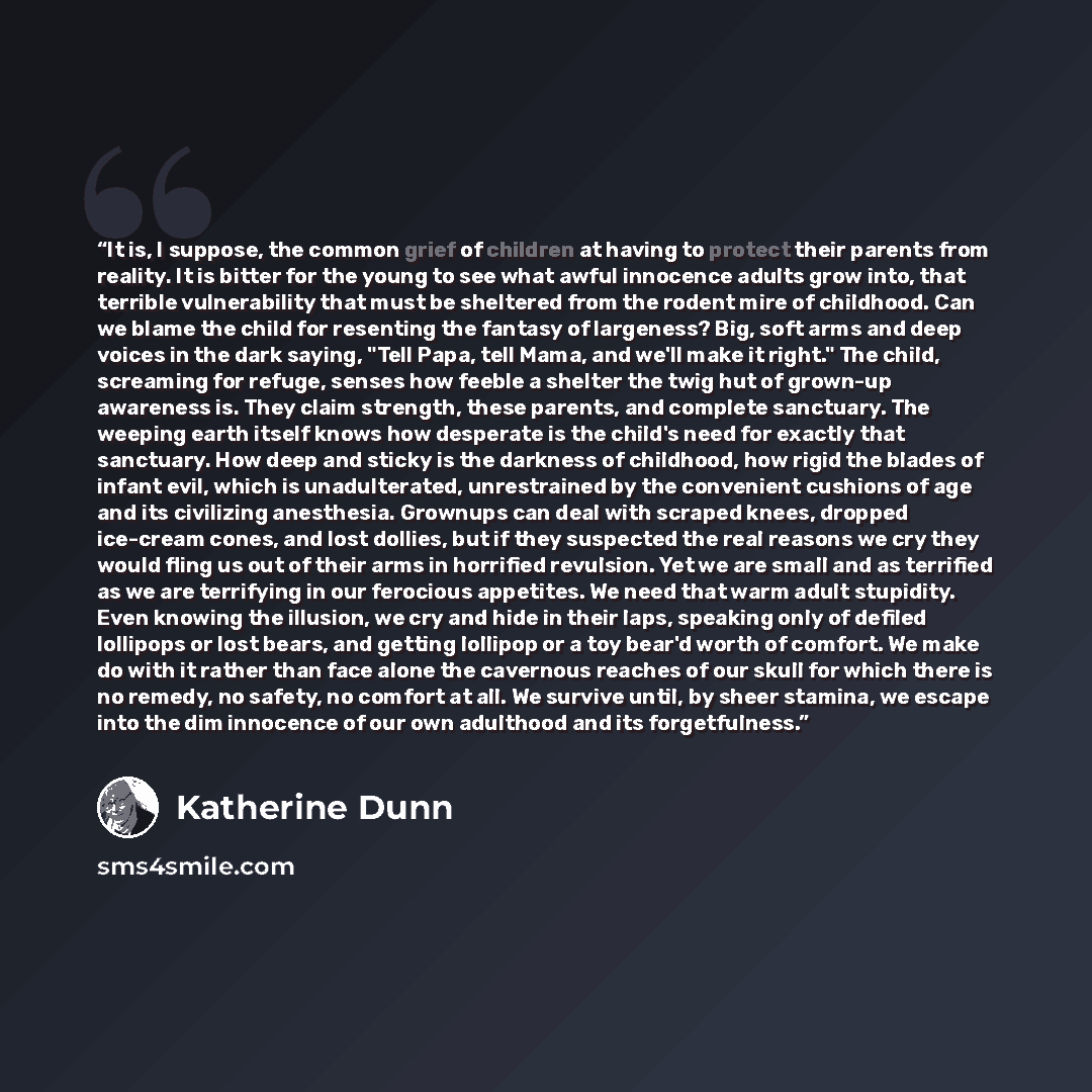“It is, I suppose, the common grief of children at having to protect their parents from reality. It is bitter for the young to see what awful innocence adults grow into, that terrible vulnerability that must be sheltered from the rodent mire of childhood. Can we blame the child for resenting the…” quote by Katherine Dunn