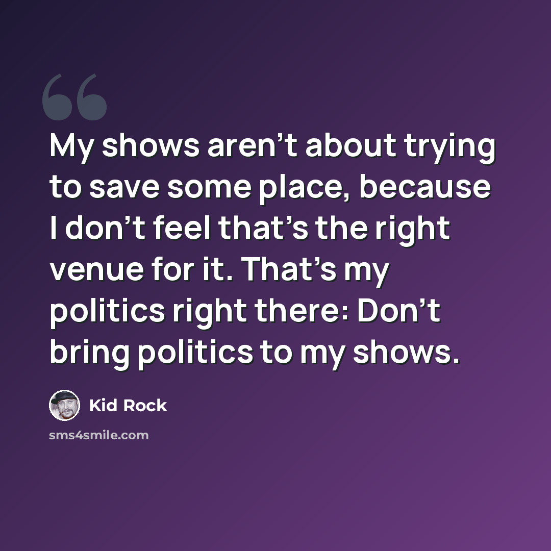 “My shows aren't about trying to save some place, because I don't feel that's the right venue for it. That's my politics right there: Don't bring politics to my shows.” quote by Kid Rock