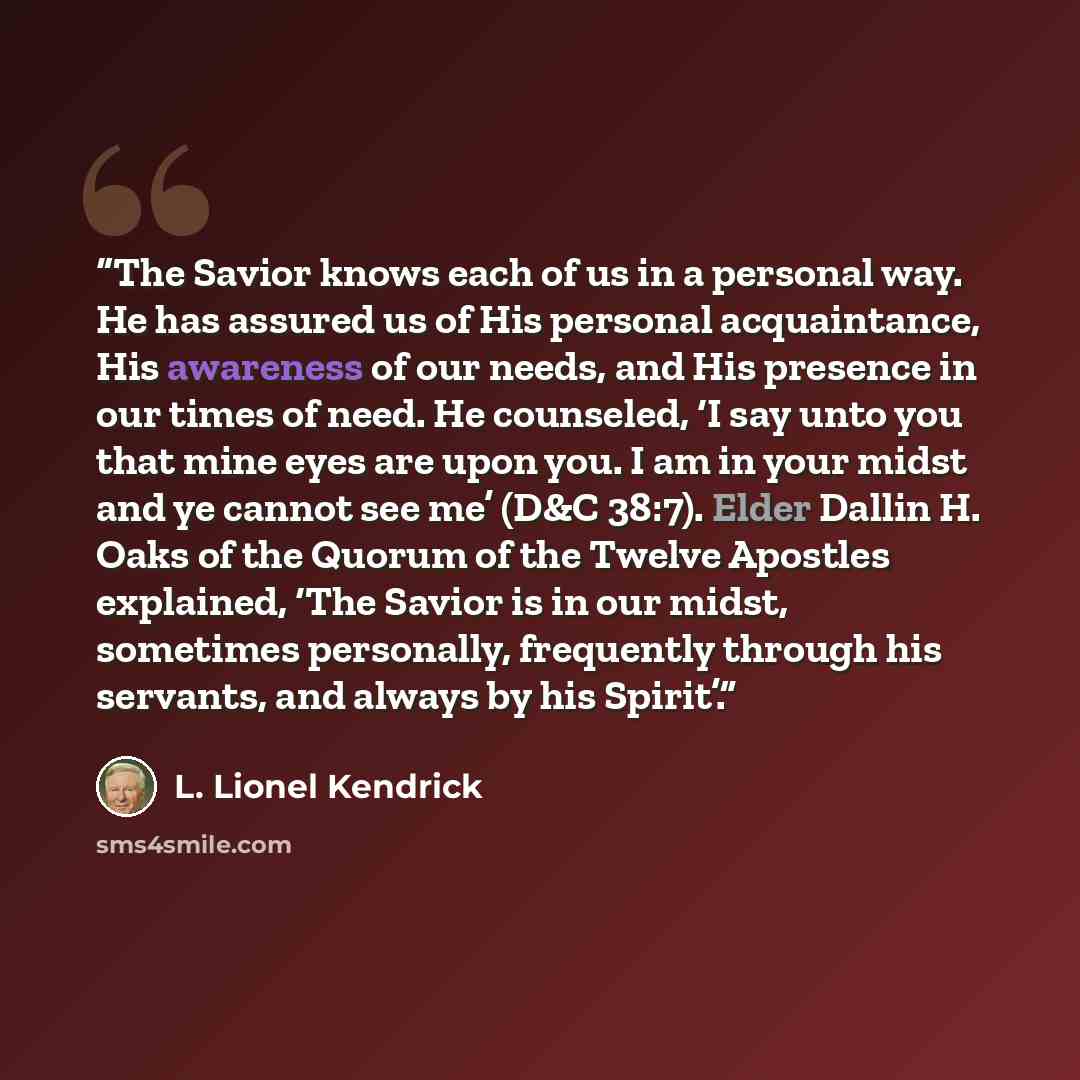 “The Savior knows each of us in a personal way. He has assured us of His personal acquaintance, His awareness of our needs, and His presence in our times of need. He counseled, ‘I say unto you that mine eyes are upon you. I am in your midst and ye cannot see me’ (D&C 38:7). Elder Dallin H. Oaks of…” quote by L. Lionel Kendrick