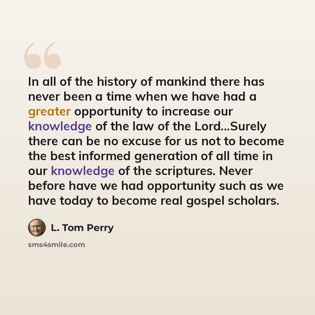 “In all of the history of mankind there has never been a time when we have had a greater opportunity to increase our knowledge of the law of the Lord...Surely there can be no excuse for us not to become the best informed generation of all time in our knowledge of the scriptures. Never before have…” quote by L. Tom Perry