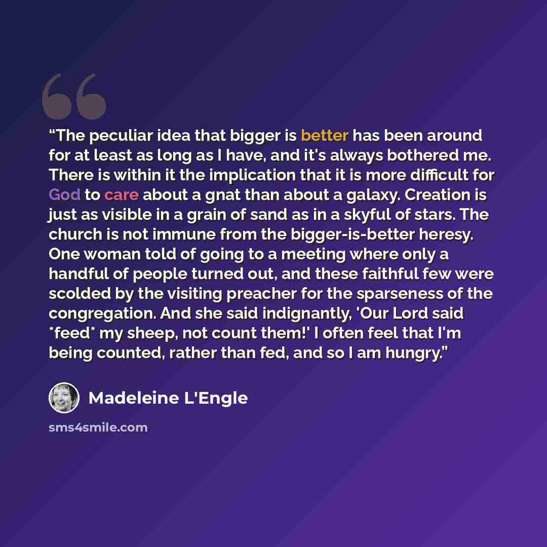 “The peculiar idea that bigger is better has been around for at least as long as I have, and it's always bothered me. There is within it the implication that it is more difficult for God to care about a gnat than about a galaxy. Creation is just as visible in a grain of sand as in a skyful of…” quote by Madeleine L'Engle