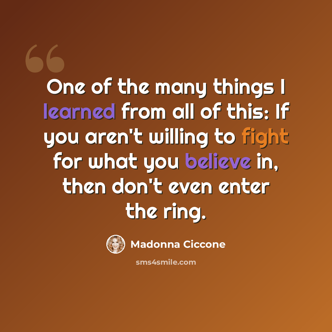 “One of the many things I learned from all of this: If you aren't willing to fight for what you believe in, then don't even enter the ring.” quote by Madonna Ciccone