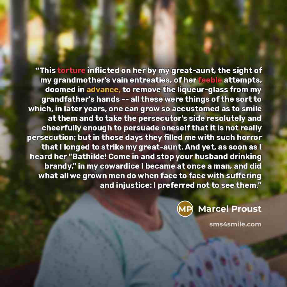 “This torture inflicted on her by my great-aunt, the sight of my grandmother's vain entreaties, of her feeble attempts, doomed in advance, to remove the liqueur-glass from my grandfather's hands -- all these were things of the sort to which, in later years, one can grow so accustomed as to smile at…” quote by Marcel Proust