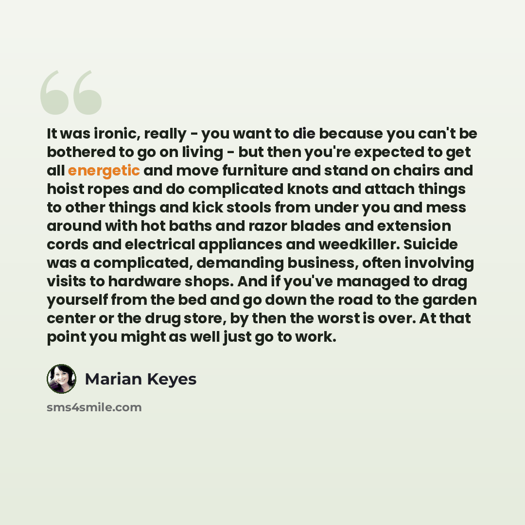“It was ironic, really - you want to die because you can't be bothered to go on living - but then you're expected to get all energetic and move furniture and stand on chairs and hoist ropes and do complicated knots and attach things to other things and kick stools from under you and mess around…” quote by Marian Keyes
