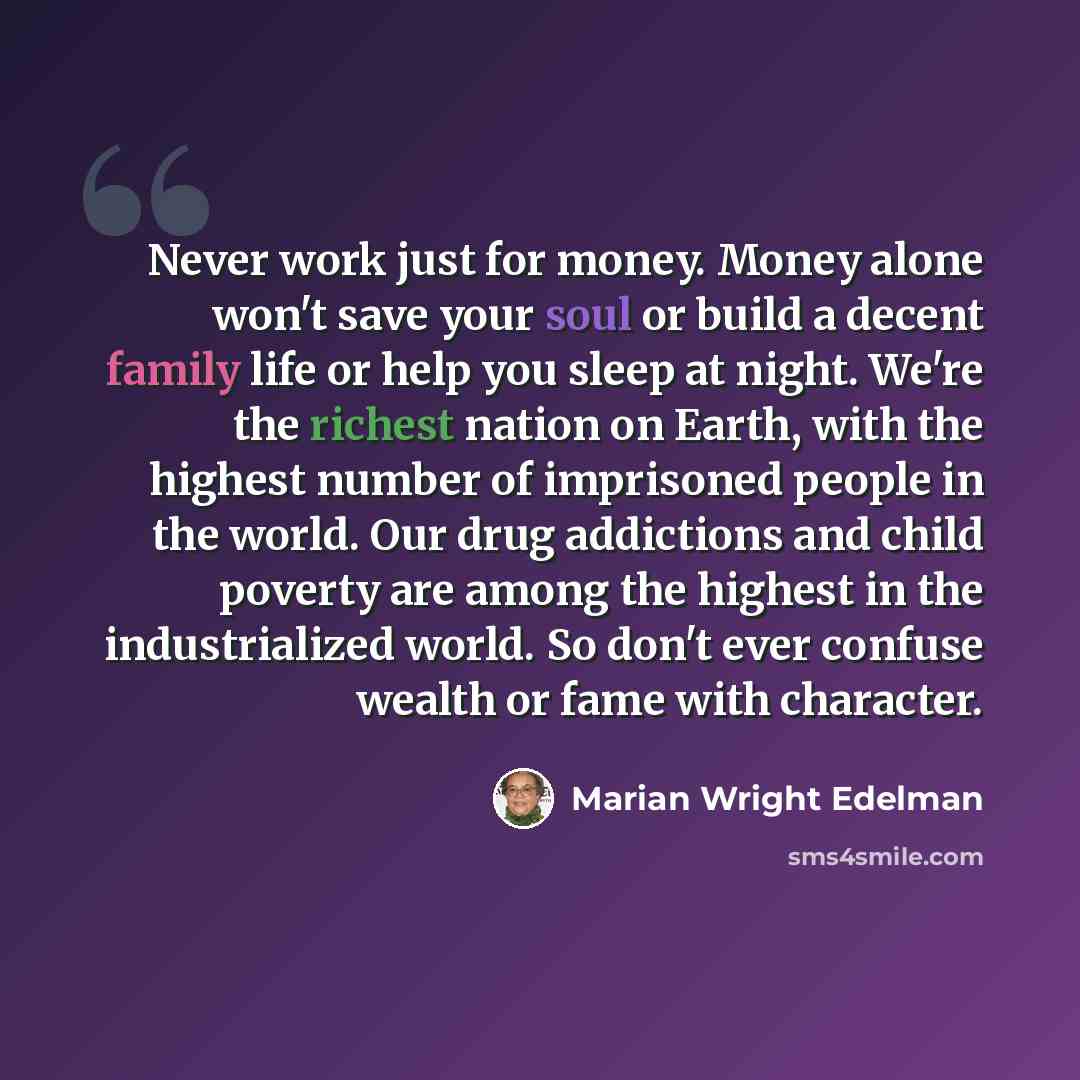 “Never work just for money. Money alone won't save your soul or build a decent family life or help you sleep at night. We're the richest nation on Earth, with the highest number of imprisoned people in the world. Our drug addictions and child poverty are among the highest in the industrialized…” quote by Marian Wright Edelman