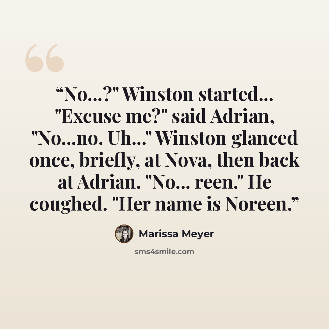 “No...?" Winston started... "Excuse me?" said Adrian, "No...no. Uh..." Winston glanced once, briefly, at Nova, then back at Adrian. "No... reen." He coughed. "Her name is Noreen.” quote by Marissa Meyer