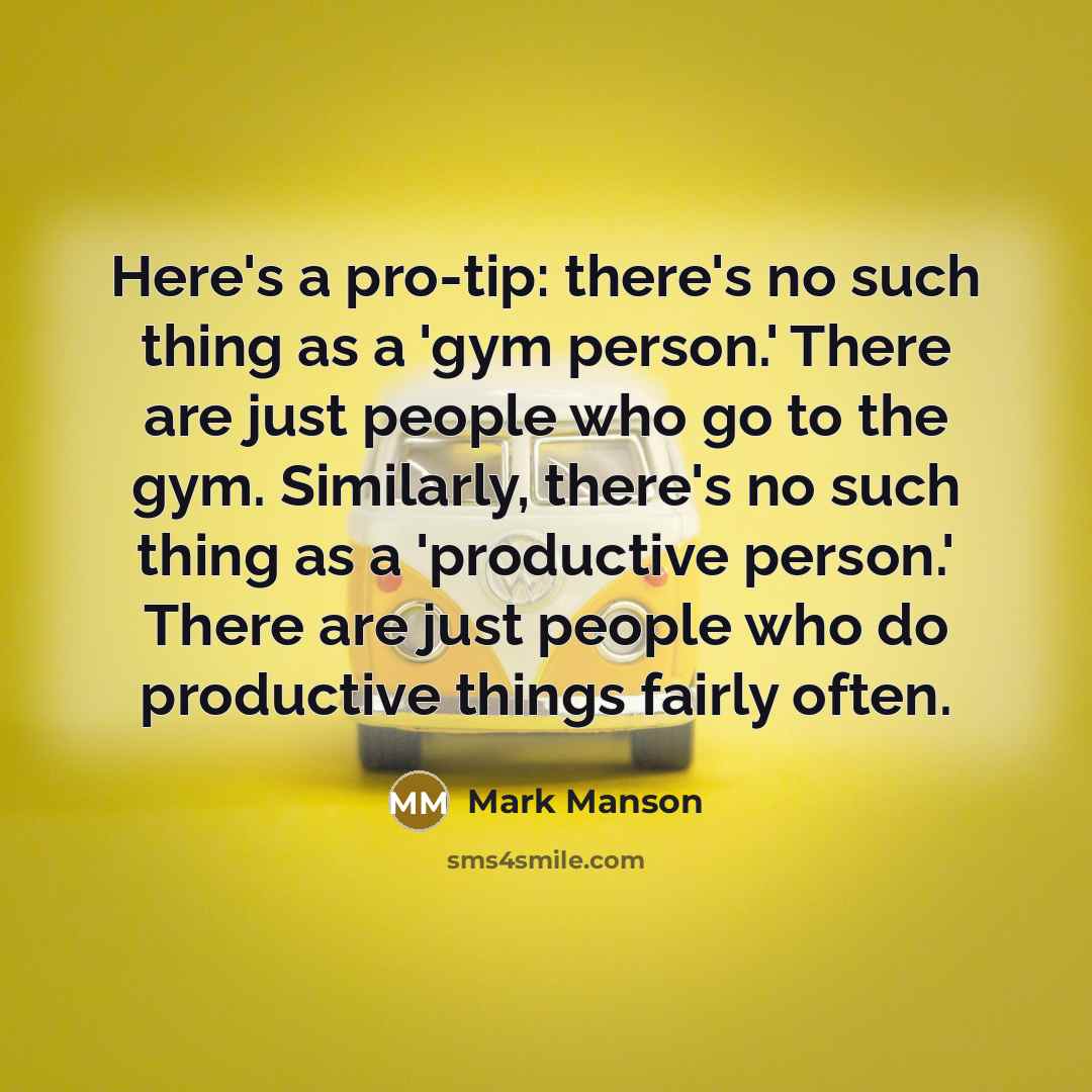 “Here's a pro-tip: there's no such thing as a 'gym person.' There are just people who go to the gym. Similarly, there's no such thing as a 'productive person.' There are just people who do productive things fairly often.” quote by Mark Manson