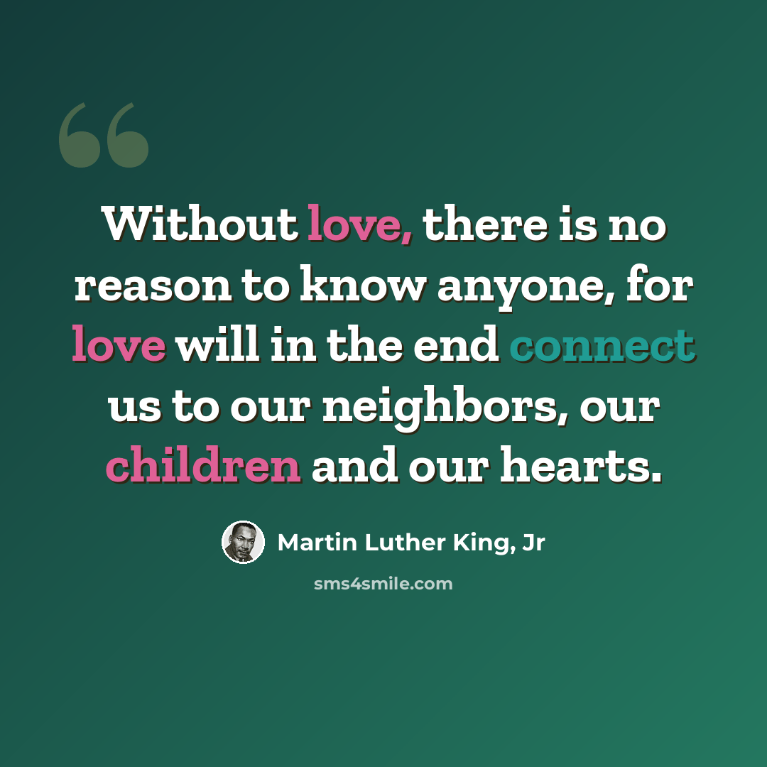 “Without love, there is no reason to know anyone, for love will in the end connect us to our neighbors, our children and our hearts.” quote by Martin Luther King, Jr