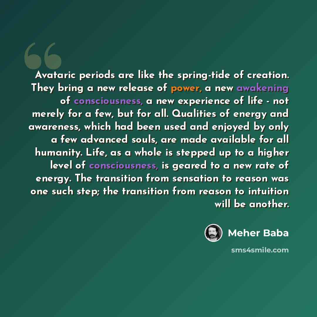 “Avataric periods are like the spring-tide of creation. They bring a new release of power, a new awakening of consciousness, a new experience of life - not merely for a few, but for all. Qualities of energy and awareness, which had been used and enjoyed by only a few advanced souls, are made…” quote by Meher Baba