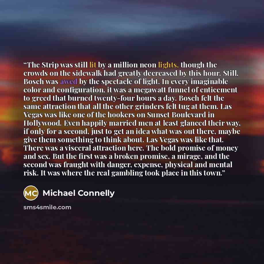 “The Strip was still lit by a million neon lights, though the crowds on the sidewalk had greatly decreased by this hour. Still, Bosch was awed by the spectacle of light. In every imaginable color and configuration, it was a megawatt funnel of enticement to greed that burned twenty-four hours a day…” quote by Michael Connelly