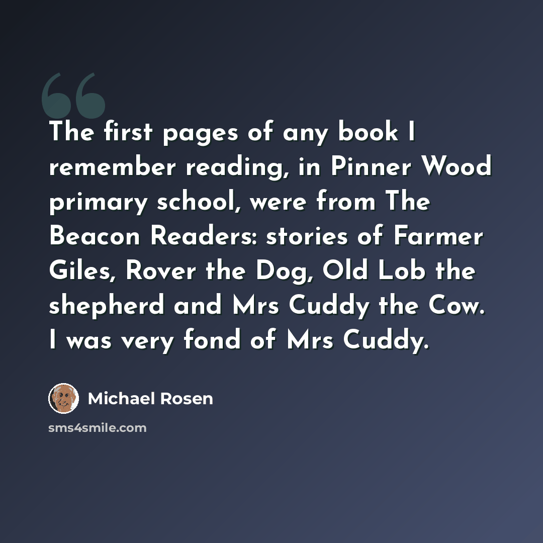 “The first pages of any book I remember reading, in Pinner Wood primary school, were from The Beacon Readers: stories of Farmer Giles, Rover the Dog, Old Lob the shepherd and Mrs Cuddy the Cow. I was very fond of Mrs Cuddy.” quote by Michael Rosen