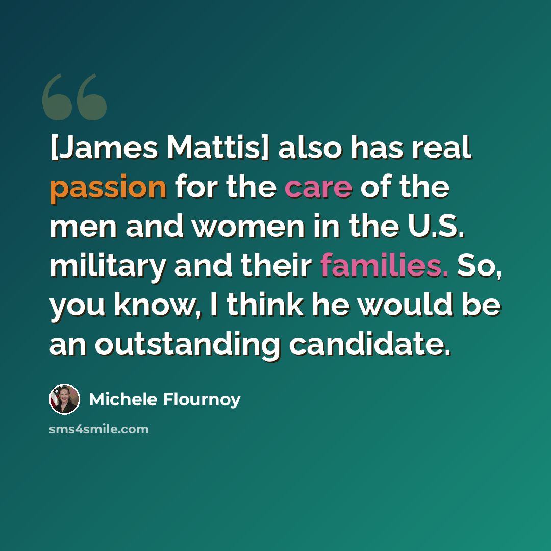 “[James Mattis] also has real passion for the care of the men and women in the U.S. military and their families. So, you know, I think he would be an outstanding candidate.” quote by Michele Flournoy