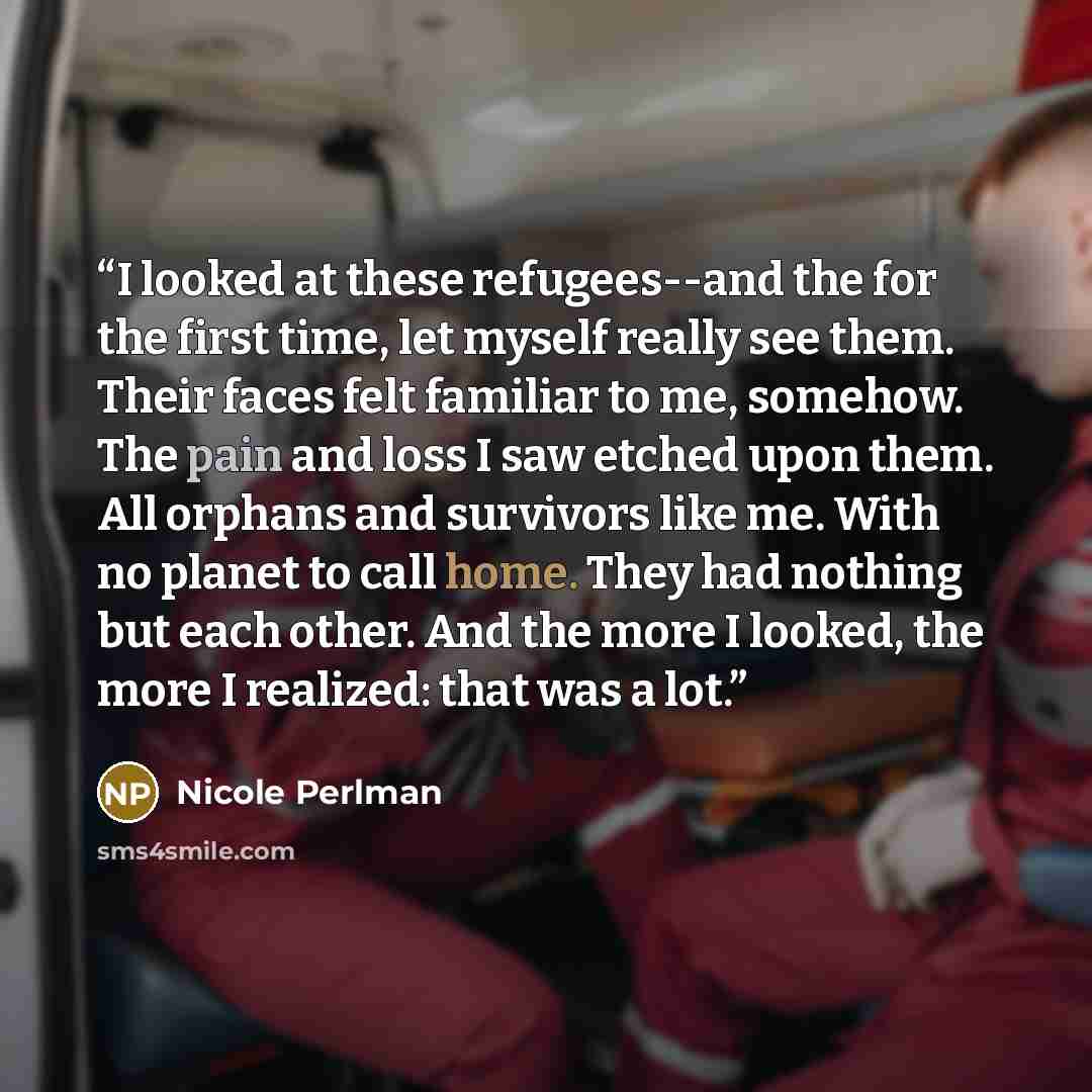 “I looked at these refugees--and the for the first time, let myself really see them. Their faces felt familiar to me, somehow. The pain and loss I saw etched upon them. All orphans and survivors like me. With no planet to call home. They had nothing but each other. And the more I looked, the more I…” quote by Nicole Perlman