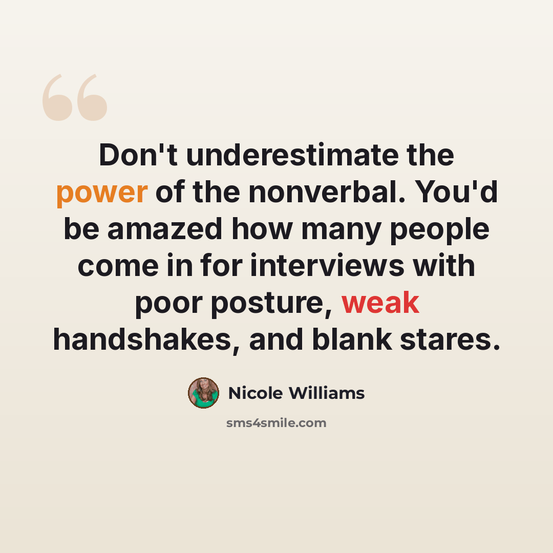 “Don't underestimate the power of the nonverbal. You'd be amazed how many people come in for interviews with poor posture, weak handshakes, and blank stares.” quote by Nicole Williams
