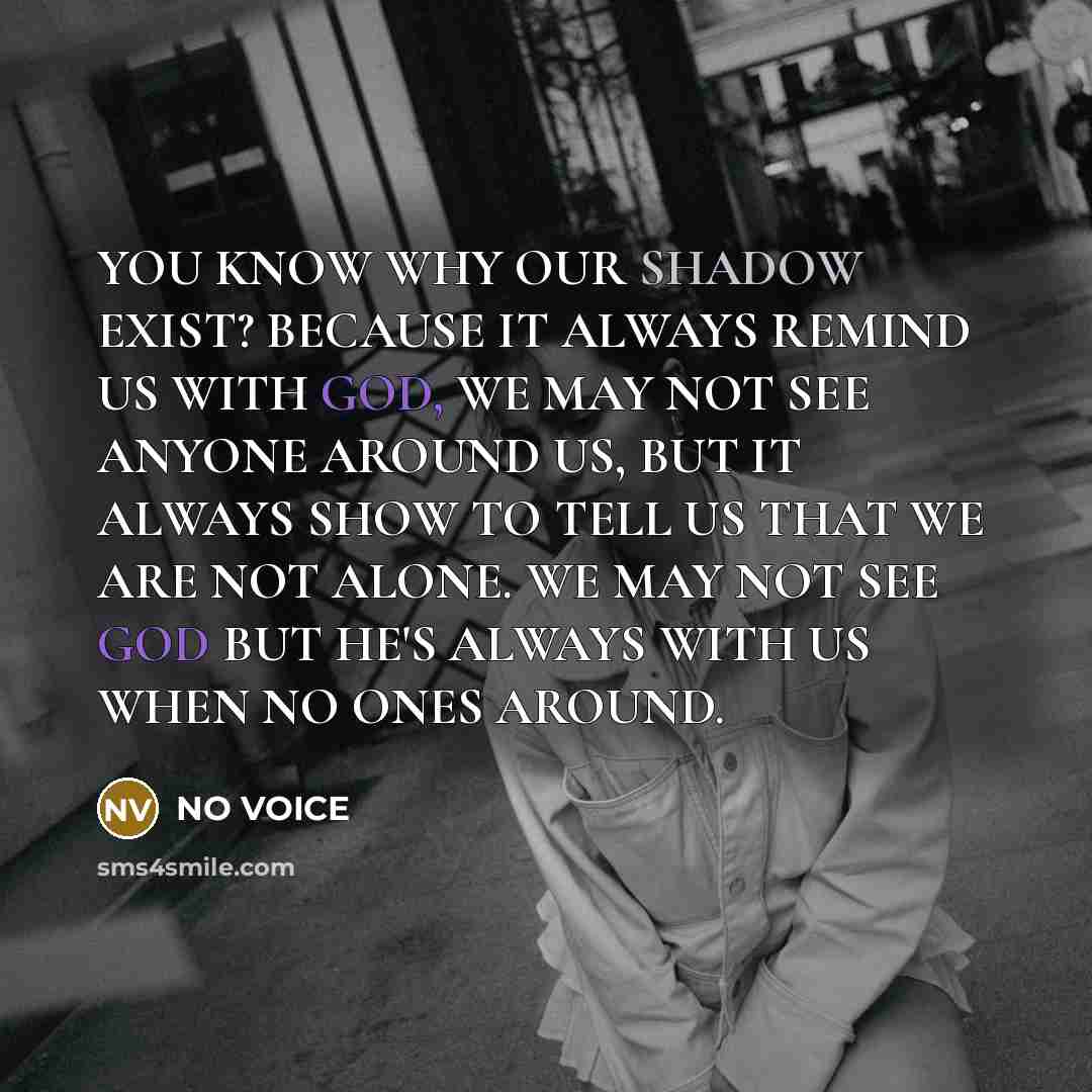“YOU KNOW WHY OUR SHADOW EXIST? BECAUSE IT ALWAYS REMIND US WITH GOD, WE MAY NOT SEE ANYONE AROUND US, BUT IT ALWAYS SHOW TO TELL US THAT WE ARE NOT ALONE. WE MAY NOT SEE GOD BUT HE'S ALWAYS WITH US WHEN NO ONES AROUND.” quote by NO VOICE