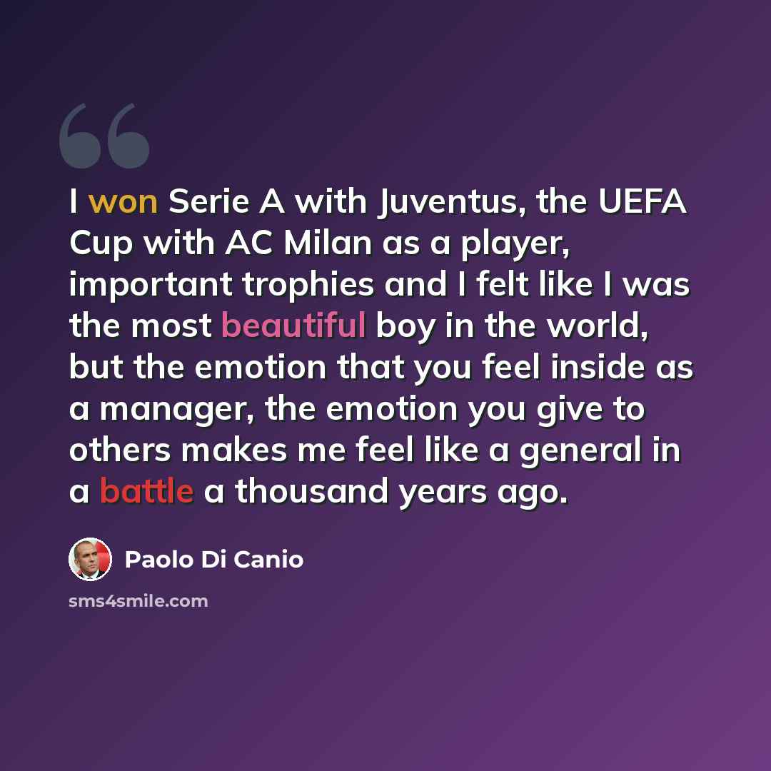 “I won Serie A with Juventus, the UEFA Cup with AC Milan as a player, important trophies and I felt like I was the most beautiful boy in the world, but the emotion that you feel inside as a manager, the emotion you give to others makes me feel like a general in a battle a thousand years ago.” quote by Paolo di Canio