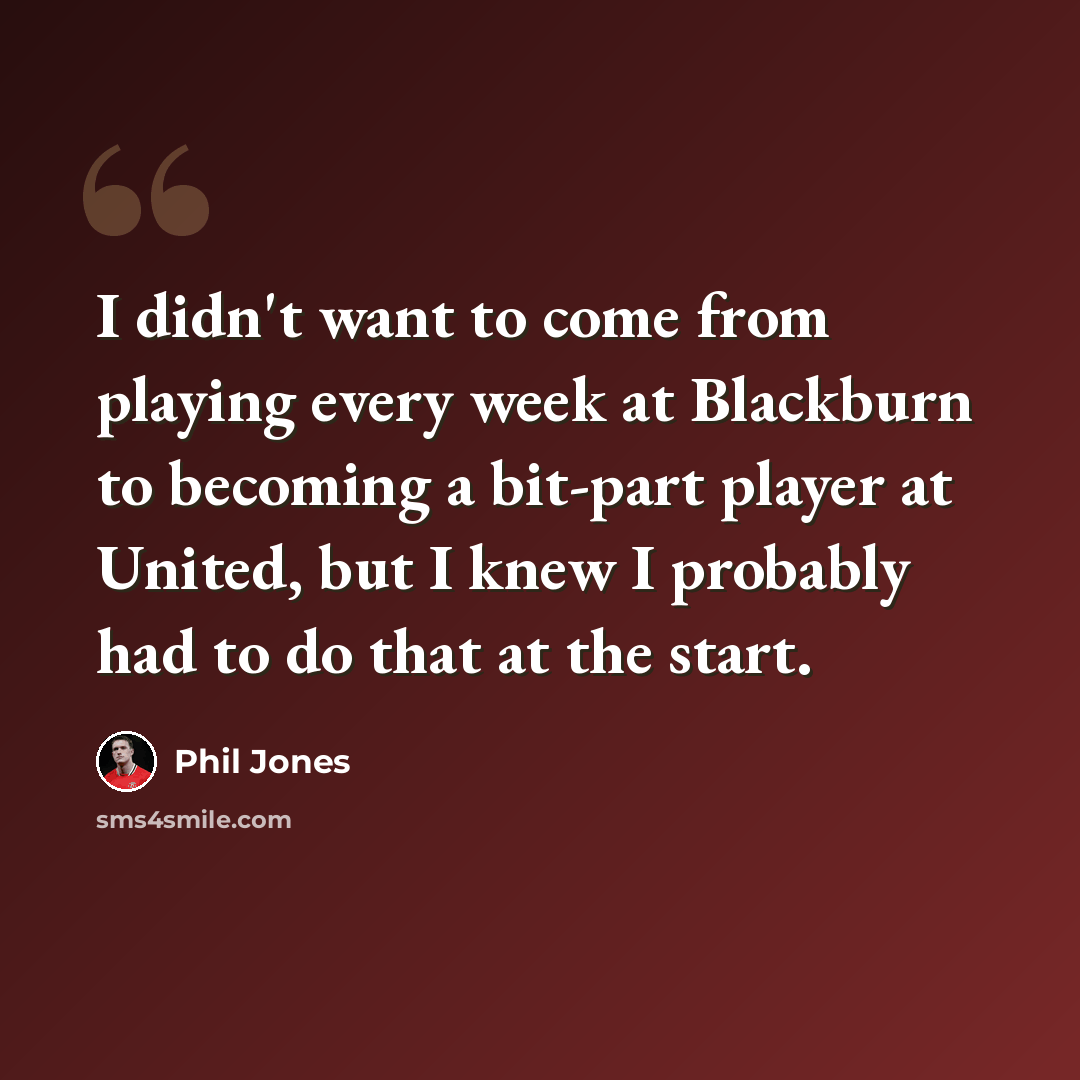 “I didn't want to come from playing every week at Blackburn to becoming a bit-part player at United, but I knew I probably had to do that at the start.” quote by Phil Jones
