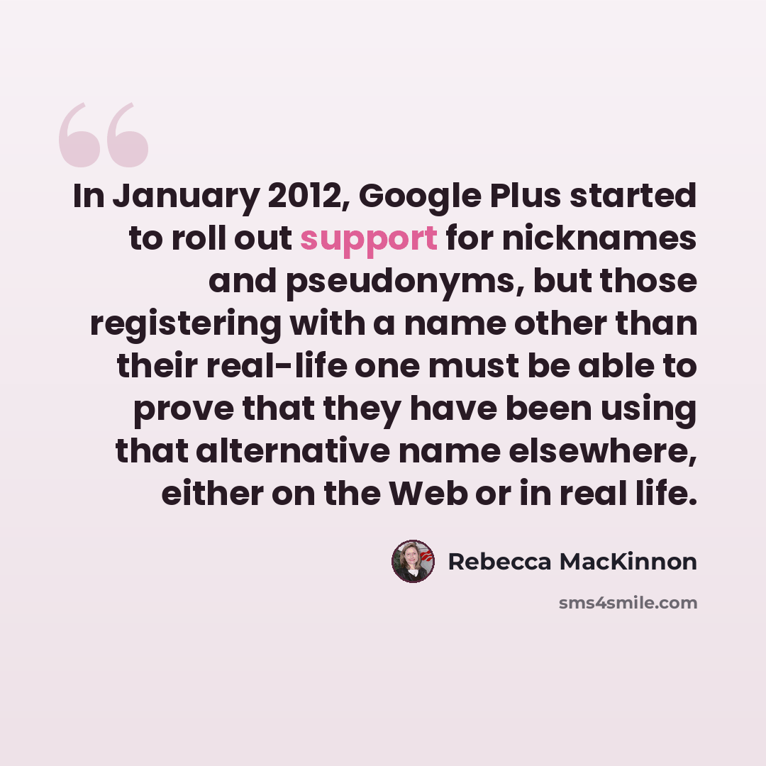 “In January 2012, Google Plus started to roll out support for nicknames and pseudonyms, but those registering with a name other than their real-life one must be able to prove that they have been using that alternative name elsewhere, either on the Web or in real life.” quote by Rebecca MacKinnon