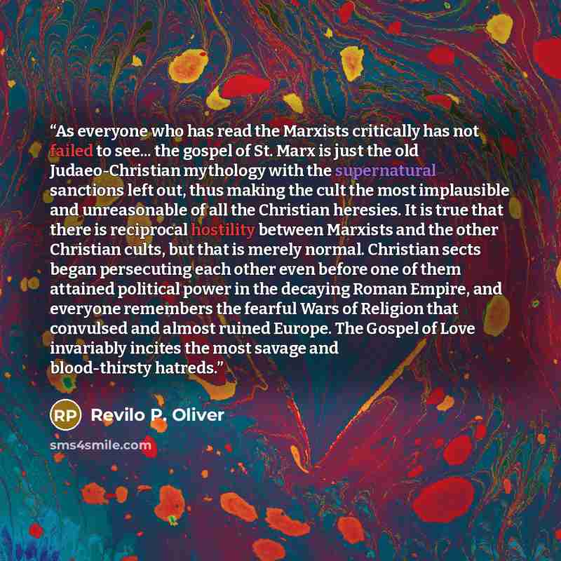 “As everyone who has read the Marxists critically has not failed to see... the gospel of St. Marx is just the old Judaeo-Christian mythology with the supernatural sanctions left out, thus making the cult the most implausible and unreasonable of all the Christian heresies. It is true that there is…” quote by Revilo P. Oliver