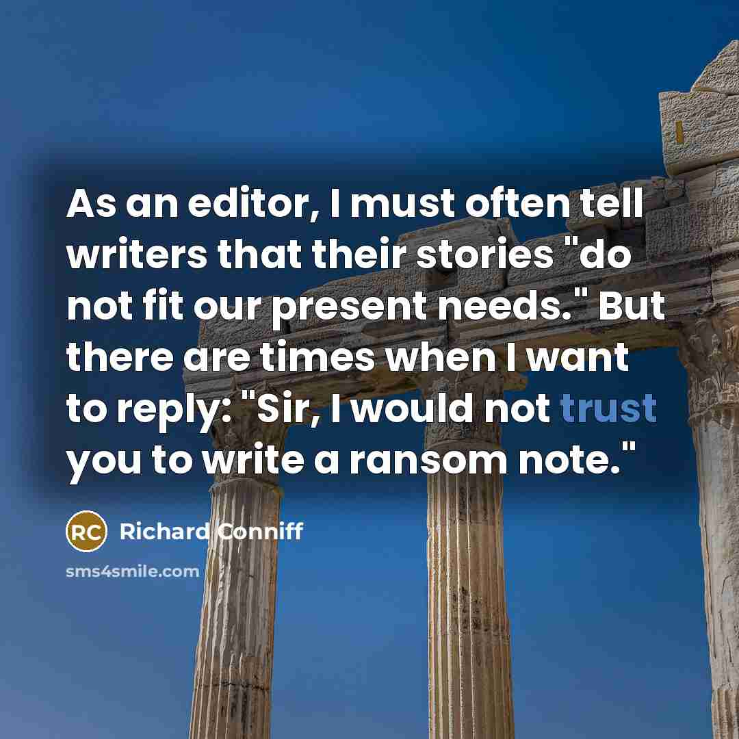 “As an editor, I must often tell writers that their stories "do not fit our present needs." But there are times when I want to reply: "Sir, I would not trust you to write a ransom note."” quote by Richard Conniff