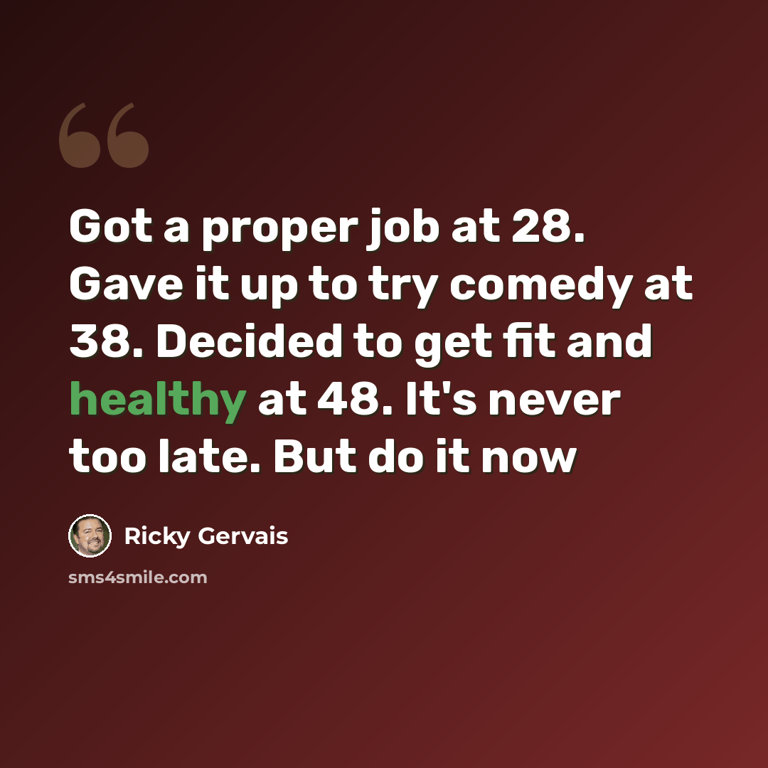 “Got a proper job at 28. Gave it up to try comedy at 38. Decided to get fit and healthy at 48. It's never too late. But do it now” quote by Ricky Gervais