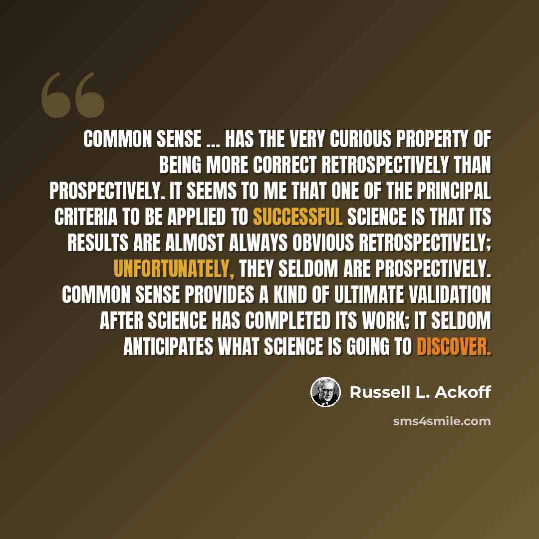 “Common sense … has the very curious property of being more correct retrospectively than prospectively. It seems to me that one of the principal criteria to be applied to successful science is that its results are almost always obvious retrospectively; unfortunately, they seldom are prospectively…” quote by Russell L. Ackoff