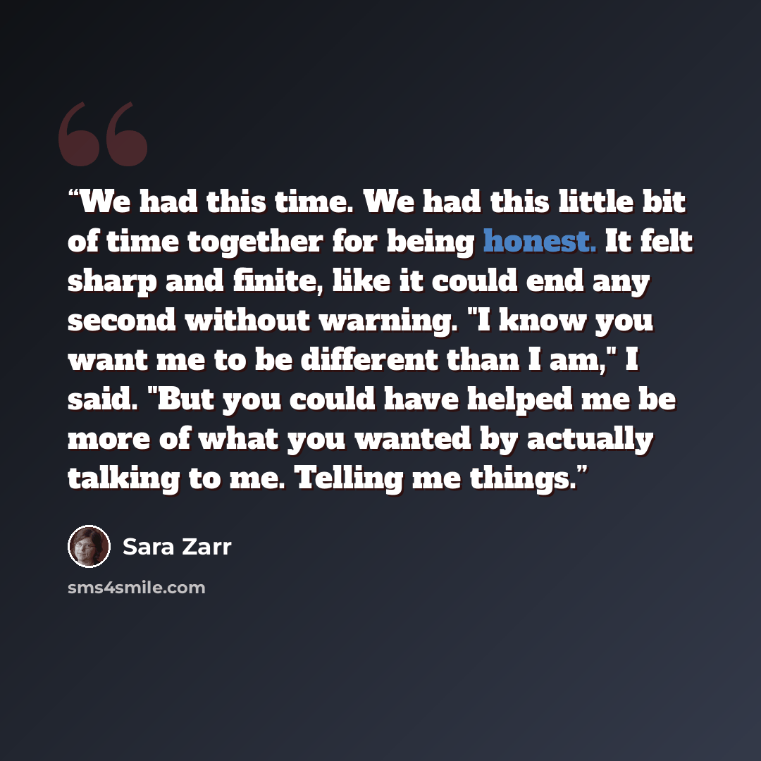 “We had this time. We had this little bit of time together for being honest. It felt sharp and finite, like it could end any second without warning. "I know you want me to be different than I am," I said. "But you could have helped me be more of what you wanted by actually talking to me. Telling me…” quote by Sara Zarr